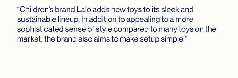 “Children’s brand Lalo adds new toys to its sleek and sustainable lineup. In addition to appealing to a more sophisticated sense of style compared to many toys on the market, the brand also aims to make setup simple.”