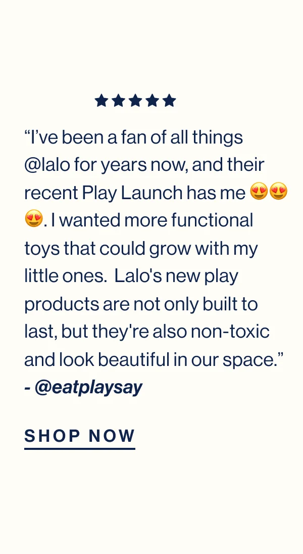 “I’ve been a fan of all things @lalo for years now, and their recent Play Launch has me 😍😍😍. I wanted more functional toys that could grow with my little ones.  Lalo's new play products are not only built to last, but they're also non-toxic and look beautiful in our space.” - @eatplaysay Shop Now
