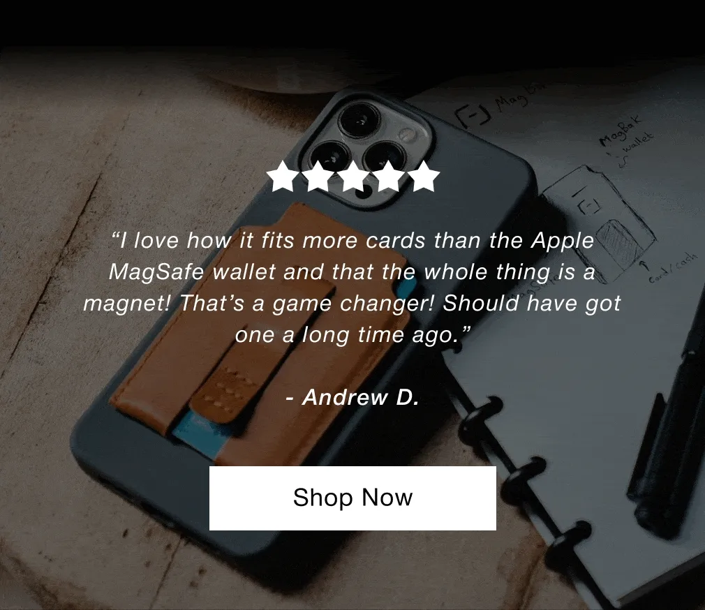 “Overall this is a great Wallet. My first one lasted for years, and in fact is still in great shape. Went with brown this time, so hopefully it holds up as long as my black one has.”  - James J. “Just received my wallet today and I’m already in love with it. Awesome quality and the look is very elegant. I would highly recommend this wallet.”  - Carlos C. “I love how it fits more cards than the Apple MagSafe wallet and that the whole thing is a magnet! That’s a game changer! Should have got one a long time ago.”  - Andrew D.