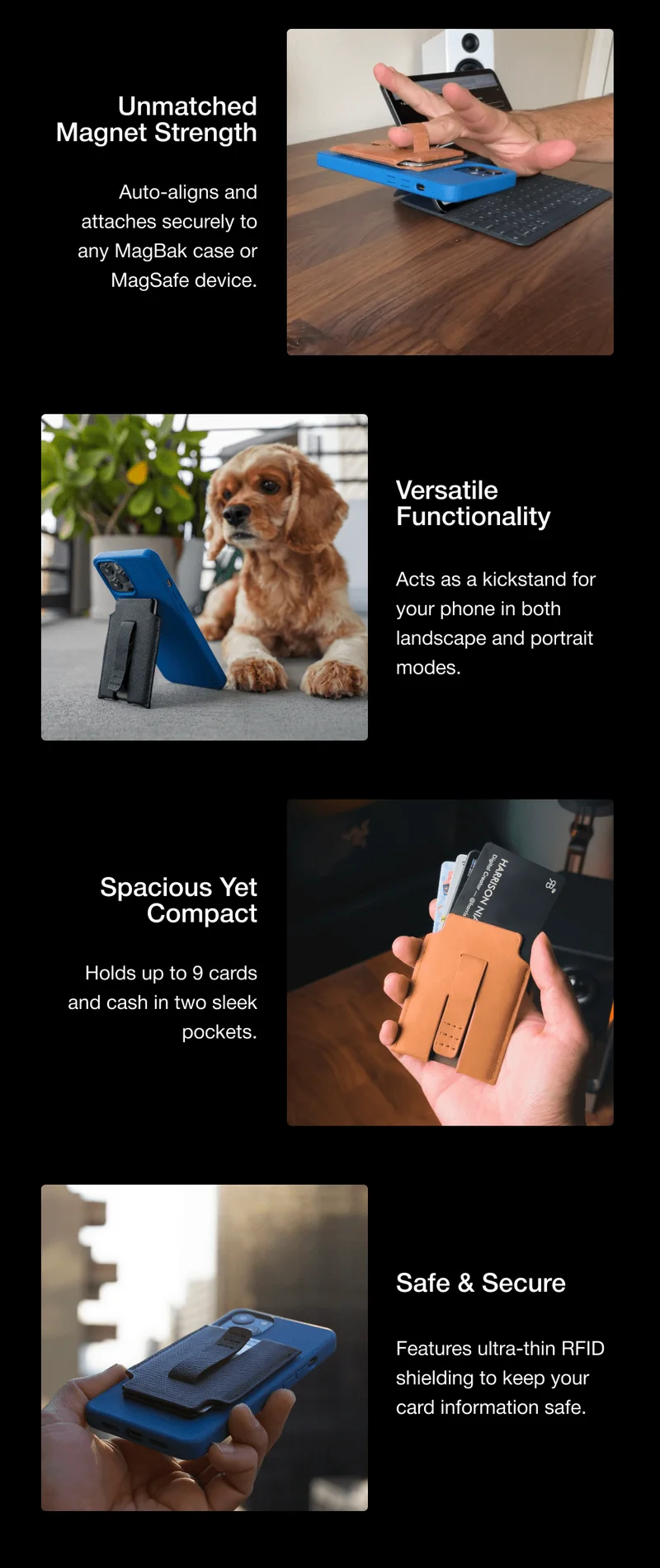 Unmatched Magnet Strength Auto-aligns and attaches securely to any MagBak case or MagSafe device. Versatile Functionality Acts as a kickstand for your phone in both landscape and portrait modes. Spacious Yet Compact Holds up to 9 cards and cash in two sleek pockets. Safe & Secure Features ultra-thin RFID shielding to keep your card information safe.