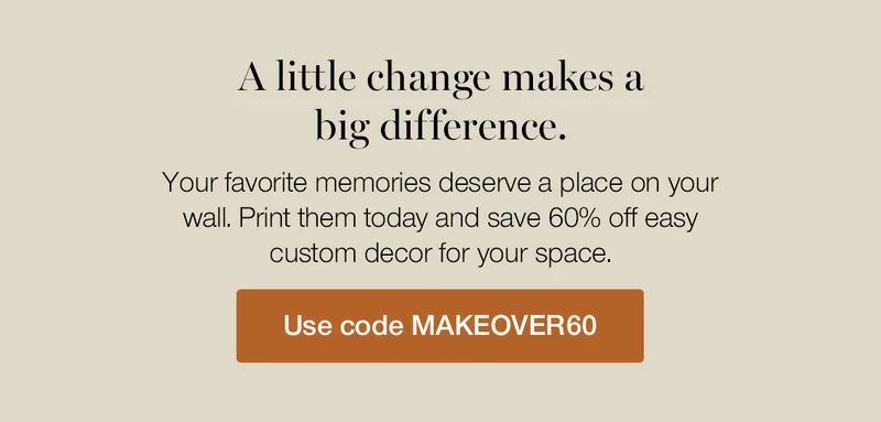 A little change makes a big difference. Your favorite memories deserve a place on your wall. Print them today and save 60% off easy custom decor for your space.