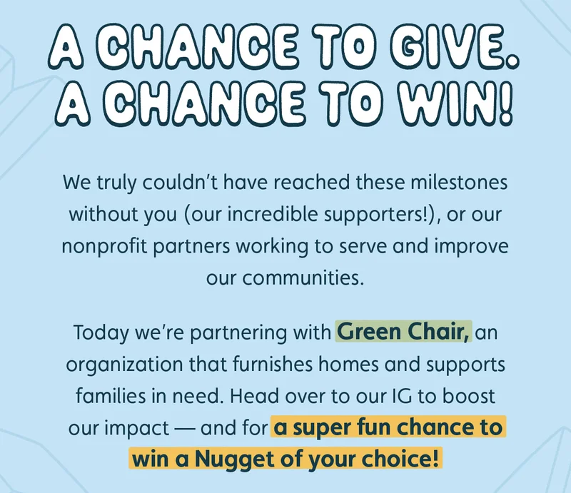 A Chance to Give. A Chance to Win! We truly couldn’t have reached these milestones without you (our incredible supporters!), or our nonprofit partners working to serve and improve our communities.  Today we’re partnering with Green Chair, an organization that furnishes homes and supports families in need. Head over to our IG to boost our impact — and for a super fun chance to win a Nugget of your choice!