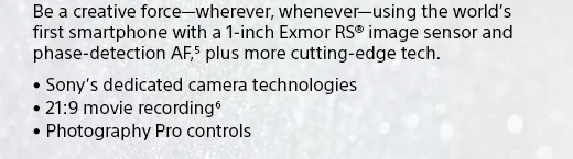 Be a creative force—wherever, whenever—using the world's first smartphone with a 1-inch Exmor RS® image sensor and phase-detection AF,(5) plus more cutting-edge tech. • Sony's dedicated camera technologies • 21:9 movie recording(6) • Photography Pro controls