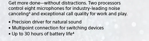 Get more done—without distractions. Two processors control eight microphones for industry-leading noise canceling(3) and exceptional call quality for work and play. | • Precision driver for natural sound • Multipoint connection for switching devices • Up to 30 hours of battery life(4)