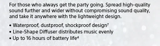 For those who always get the party going. Spread high-quality sound further and wider without compromising sound quality, and take it anywhere with the lightweight design. • Waterproof, dustproof, shockproof design(7) • Line-Shape Diffuser distributes music evenly • Up to 16 hours of battery life(4)