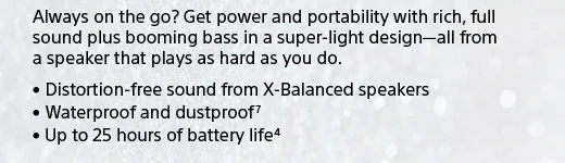 Always on the go? Get power and portability with rich, full sound plus booming bass in a super-light design—all from a speaker that plays as hard as you do. • Distortion-free sound from X-Balanced speakers • Waterproof and dustproof(7) • Up to 25 hours of battery life(4)