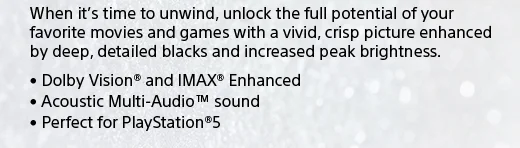 When it's time to unwind, unlock the full potential of your favorite movies and games with a vivid, crisp picture enhanced by deep, detailed blacks and increased peak brightness. • Dolby Vision® and IMAX® Enhanced • Acoustic Multi-Audio™ sound • Perfect for PlayStation®5