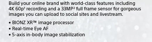 Build your online brand with world-class features including 4K 60p(1) recording and a 33MP(2) full frame sensor for gorgeous images you can upload to social sites and livestream. • BIONZ XR™ image processor • Real-time Eye AF • 5-axis in-body image stabilization