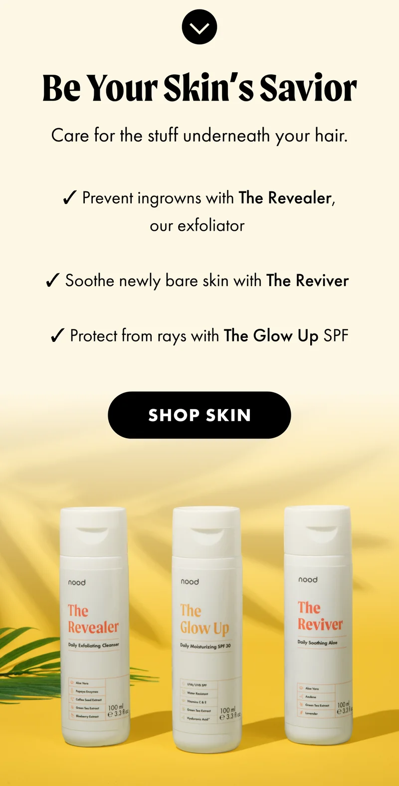 H3: Be Your Skin’s Savior S3: Care for the stuff underneath your hair. ✔️Prevent ingrowns with The Revealer, our exfoliator ✔️ Soothe newly bare skin with The Reviver ✔️ Protect from rays with The Glow Up SPF CTA2: SHOP SKIN