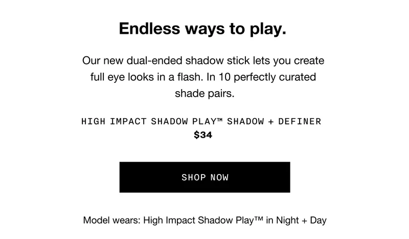 Endless ways to play. Our new dual-ended shadow sticks lets you create full eye looks in a flash. In 10 perfectly curated shade pairs. HIGH IMPACT SHADOW PLAY TM SHADOW PLUS DEFINER $34 SHOP NOW | Model wears: High Impact Shadow Play TM in Night plus Day