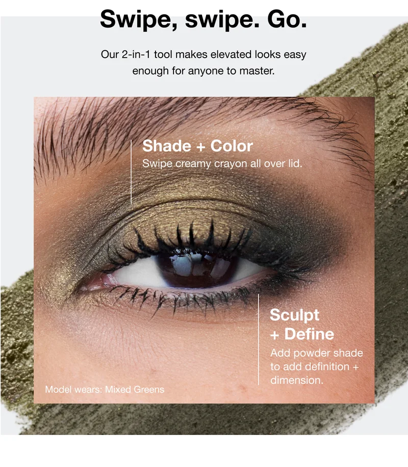 Swipe, swipe. Go. Our 2-in-1 tool makes elevated looks easy enough for anyone to master. Shade plus Color - Swipe creamy crayon all over lid. Sculpt plus Define - Add powder shade to add definition plus dimension. Model wears: Mixed Greens
