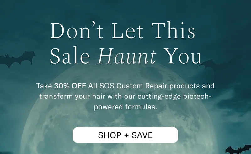 Don't Let This Sale Haunt You | Take 30% Off ALL SOS Custom Repair products and transform your hair with our cutting-edge biotech-powered formulas. Shop + Save