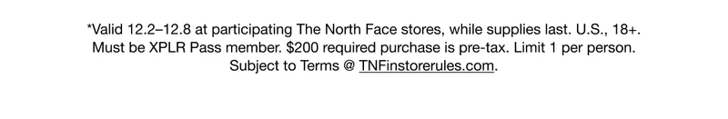 *Valid 12.2-12.8 at participating The North Face stores, while supplies last. U.S., 18+. Must be XPLR Pass member. $200 required purchase is pre-tax. Limit 1 per person. Subject to Terms @ TNFinstorerules.com.