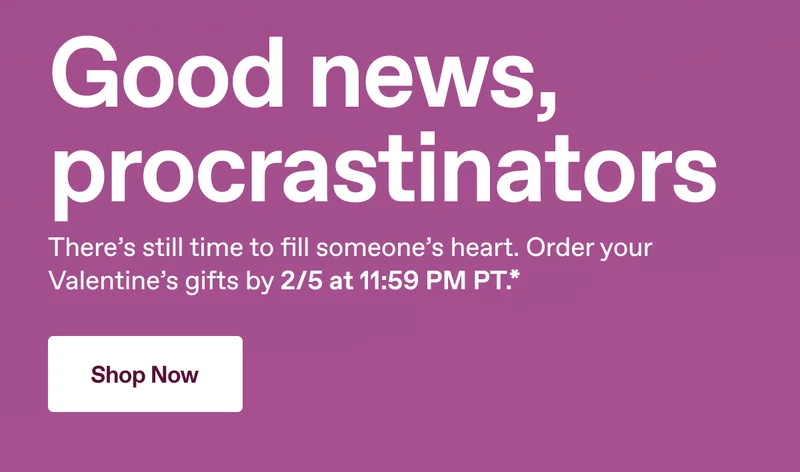 Good news, procrastinators. There's still time to fill someone's heart. Order your Valentine's gifts by 2/5 at 11:59 PM PT.* Shop Now.