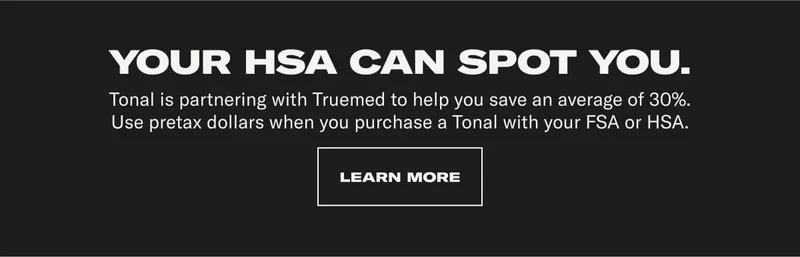 YOUR HSA CAN SPOT YOU. Tonal is partnering with Truemed to help you save an average of 30%. Use pretax dollars when you purchase a Tonal with your FSA or HSA.