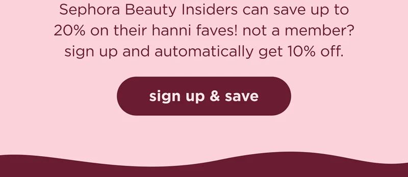 Sephora Beauty Insiders can save up to 20% on their hanni faves! not a member? sign up and automatically get 10% off. | SIGN UP & SAVE