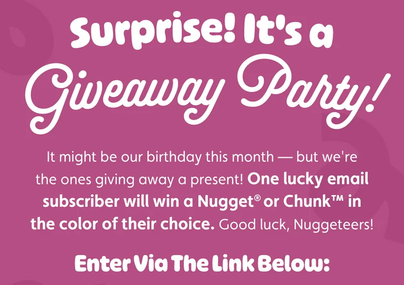 Surprise! It's a Giveaway Party! It might be our birthday this month — but we're the ones giving away a present! One lucky email subscriber will win a Nugget® or Chunk™ in the color of their choice. Good luck, Nuggeteers! Enter Via The Link Below: