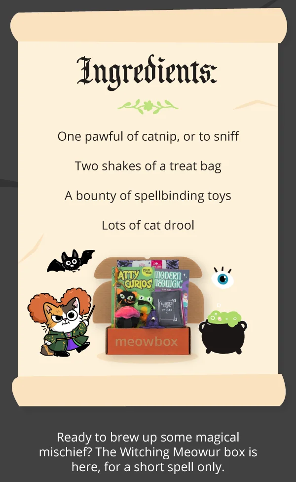 **Ingredients:**  One pawful of catnip, or to sniff  Two shakes of a treat bag  A bounty of spellbinding toys  Lots of cat drool. Image of the Witching Meowur meowbox (featuring toys like the Modern Meowgic Catnip Book, Catty Curios Multi-Pack Wand, Whiskered Witch Wearable Cat Hat and more). Ready to brew up some magical mischief? The Witching Meowur box is here, for a short spell only.
