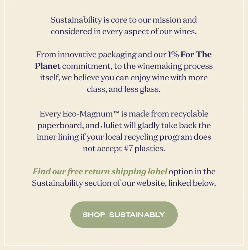 Sustainability is core to our mission and considered in every aspect of our wines. From innovative packaging and our 1% For The Planet commitment, to the winemaking process itself, we believe you can enjoy wine with more class, and less glass.  Every Eco-Magnum™ is made from recyclable paperboard, and Juliet will gladly take back the inner lining if your local recycling program does not accept #7 plastics.  Find our free return shipping label option in the Sustainability section of our website, linked below. | SHOP SUSTAINABLY
