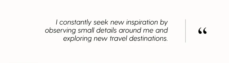 I constantly seek new inspiration by observing small details around me and exploring new travel destinations.