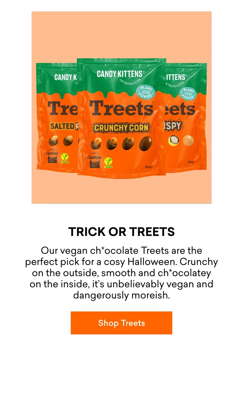 Trick or Treets  Our&nbsp;vegan ch*ocolate Treets&nbsp;are the perfect pick for a cosy Halloween. Crunchy on the outside, smooth and ch*ocolatey on the inside, it’s&nbsp;unbelievably vegan&nbsp;and dangerously moreish.