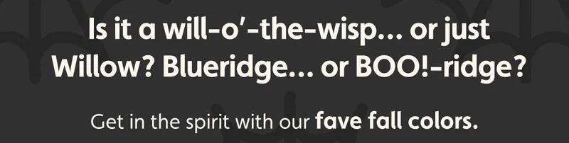 Is it a will-o’-the-wisp… or just Willow? Blueridge… or BOO!-ridge? Get in the spirit with our fave fall colors.
