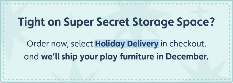 Tight on Super Secret Storage Space? Order now, select Holiday Delivery in checkout, and we'll ship your play furniture in December.