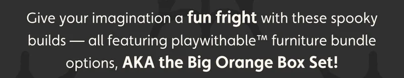 Give your imagination a fun fright with these spooky builds — all featuring playwithable™ furniture bundle options, AKA the Big Orange Box Set!