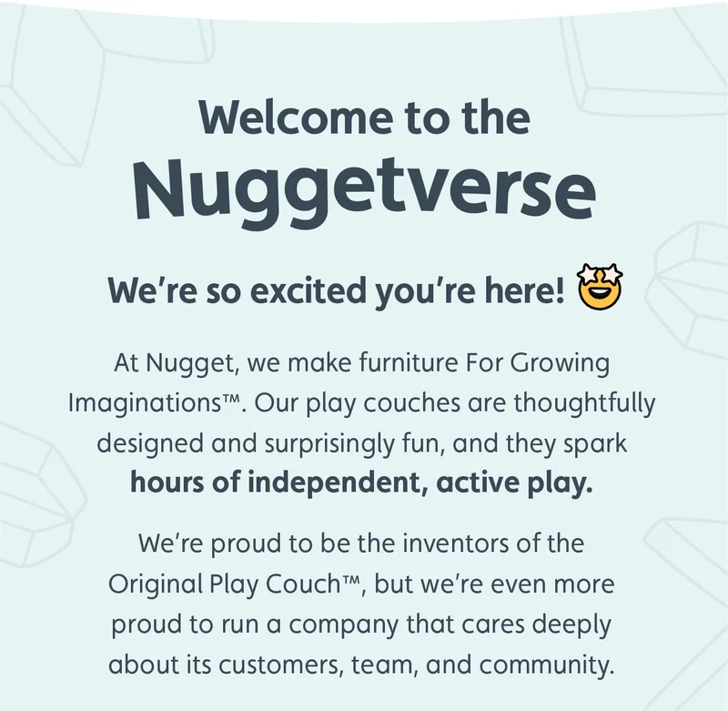 Welcome to the Nuggetverse. We're so excited you're here. At Nugget, we make furniture For Growing Imaginations™. Our play couches are thoughtfully designed and surprisingly fun, and they spark hours of independent, active play. We're proud to be the inventors of the Original Play Couch™, but we're even more proud to run a company that cares deeply about its customers, team, and community.
