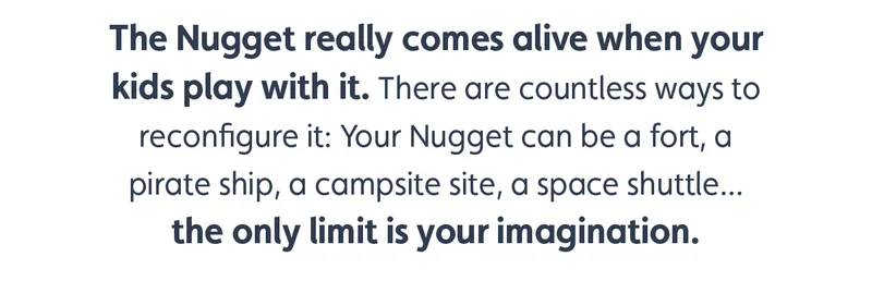 The Nugget really comes alive when your kids play with it. There are countless ways to reconfigure it: Your Nugget can be a fort, a pirate ship, a campsite site, a space shuttle... the only limit is your imagination.