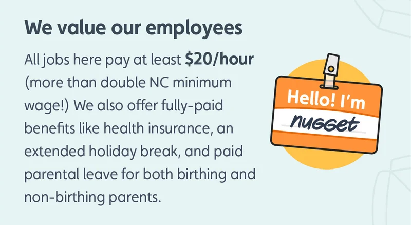 We value our employees. All jobs here pay at least $20/hour (more than double NC minimum wage!). We also offer fully-paid benefits like health insurance, an extended holiday break, and paid parental leave for both birthing and non-birthing parents.