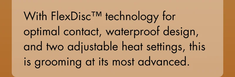 With FlexDisc™ technology for optimal contact, waterproof design, and two adjustable heat settings, this is grooming at its most advanced.