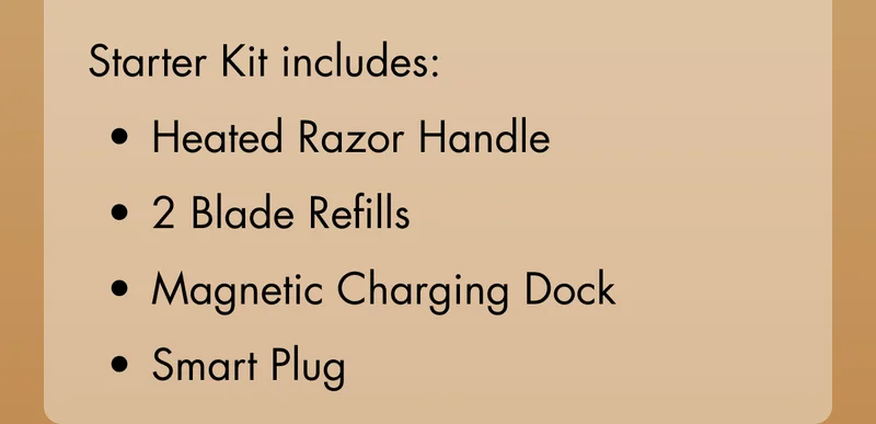 Starter Kit includes: Heated Razor Handle; 2 Blade Refills; Magnetic Charging Dock; Smart Plug