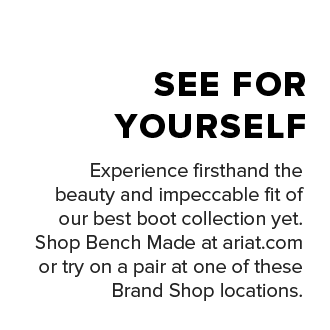 Experience firsthand the beauty and impeccable fit of our best boot collection yet. Shop Bench Made at&nbsp;ariat.com&nbsp;or try on a pair at one of these Brand Shop