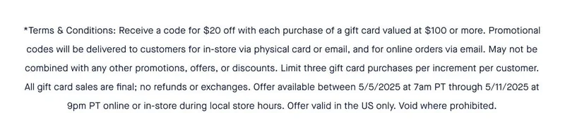 *Terms & Conditions: Receive a code for $20 off with each purchase of a gift card valued at $100 or more. Promotional codes will be delivered to customers for in-store via physical card or email, and for online orders via email. May not be combined with any other promotions, offers, or discounts. Limit three gift card purchases per increment per customer. All gift card sales are final; no refunds or exchanges. Offer available between 5/5/2025 at 7am PT through 5/11/2025 at 9pm PT online or in-store during local store hours. Offer valid in the US only. Void where prohibited.