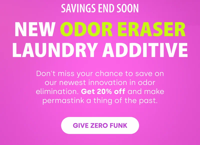 SAVINGS END SOON NEW Odor Eraser Laundry Additive | Don't miss your chance to save on our newest innovation in odor elimination. Get 20% off and make permastink a thing of the past. [GIVE ZERO FUNK]