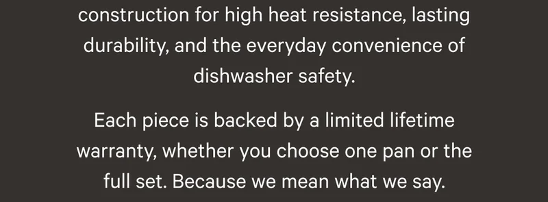 construction for high heat resistance, lasting durability, and the everyday convenience of dishwasher safety. Each piece is backed by a limited lifetime warranty, whether you choose one pan or the full set. Because we mean what we say.