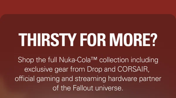 THIRSTY FOR MORE?  Shop the full Nuka-Cola™ collection including exclusive gear from Drop and CORSAIR, official gaming and streaming hardware partner of the Fallout universe.