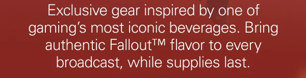 Exclusive gear inspired by one of gaming’s most iconic beverages. Bring authentic Fallout™ flavor to every broadcast, while supplies last.