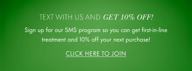 Text with us and GET 10% OFF! Sign up for our SMS program so you can get first-in-line treatment and 10% off your next purchase! Click Here to Join.