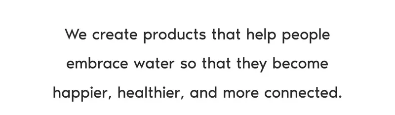 We create products that help people embrace water so that they become happier, healthier, and more connected.
