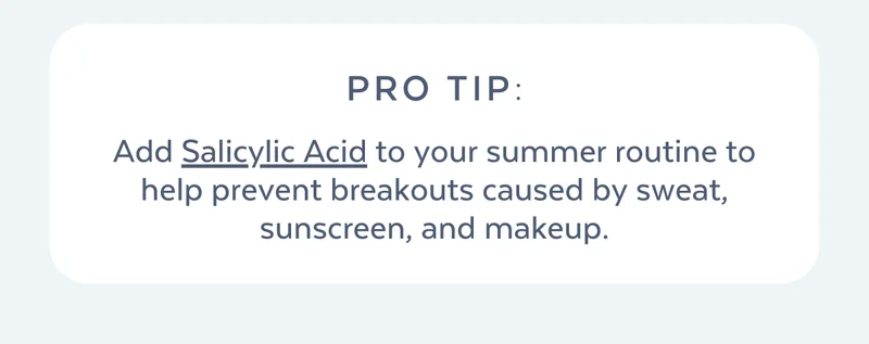 Add Salicylic Acid to your summer routine to help prevent breakouts caused by sweat, sunscreen, and makeup.