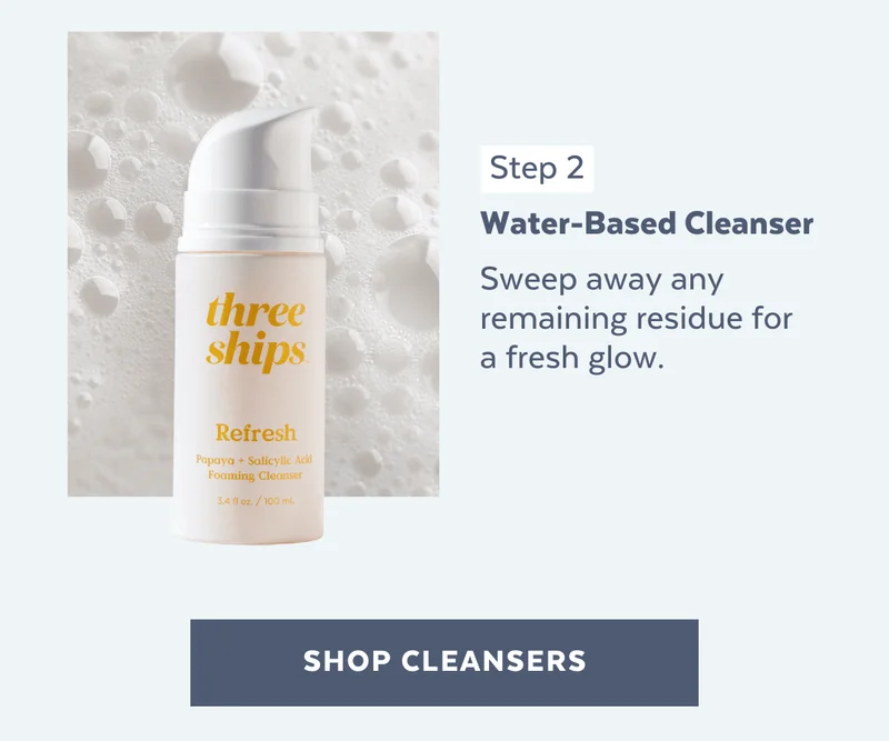 Step 2: Water-Based Cleanser. Sweep away any remaining residue for a fresh glow.
