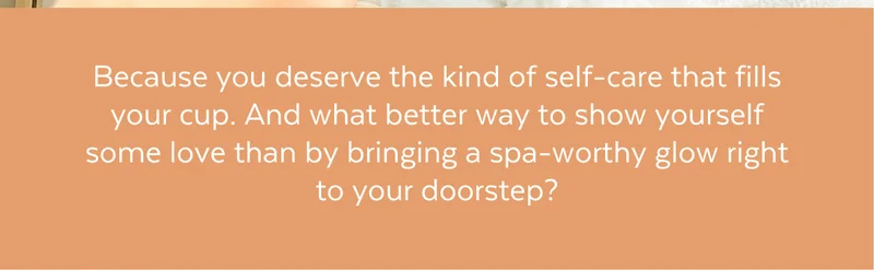 Because you deserve the kind of self-care that fills your cup. And what better way to show yourself some love than by bringing a spa-worthy glow right to your doorstep?