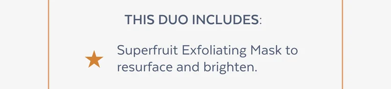 This duo includes: Superfruit Exfoliating Mask to resurface and brighten. |