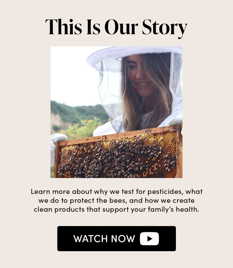 This Is Our Story   Learn more about why we test for pesticides, what we do to protect the bees, and how we create clean products that support your family’s health.