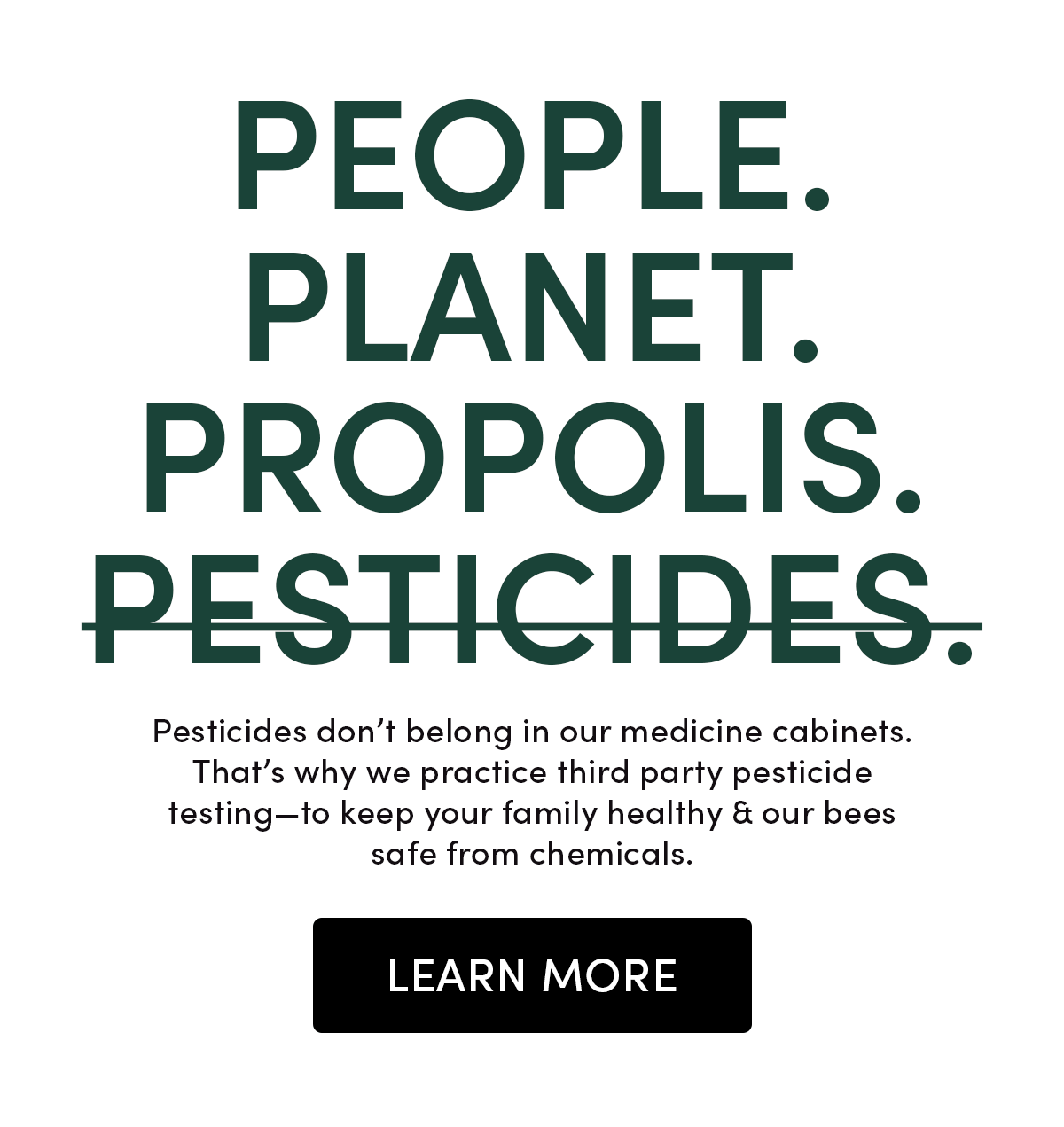 People. Planet. Propolis. Pesticides.   Pesticides don’t belong in our medicine cabinets, or our hives. That’s why we practice third party pesticide testing—to keep your family healthy & our bees safe from chemicals.