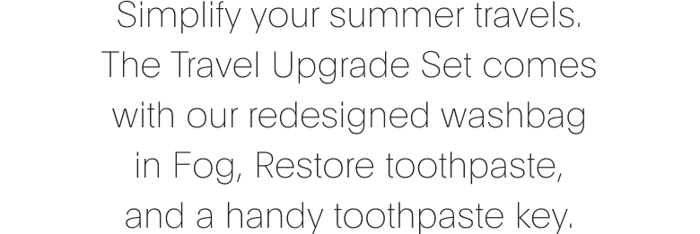 Simplify your summer travels. The Travel Upgrade set comes with our redesigned washbag in Fog, Restore toothpaste, and a handy toothpaste key.