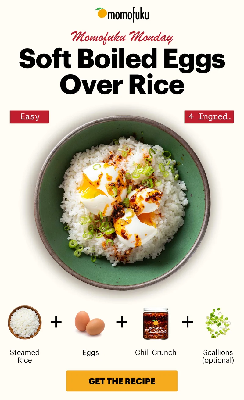 Header: Soft Boiled Eggs Over Rice. Easy. 4 Ingred. Sub-header: Momofuku Monday  Equation:  Steamed Rice  Eggs  Chili Crunch  Scallions (optional)   CTA: GET THE RECIPE