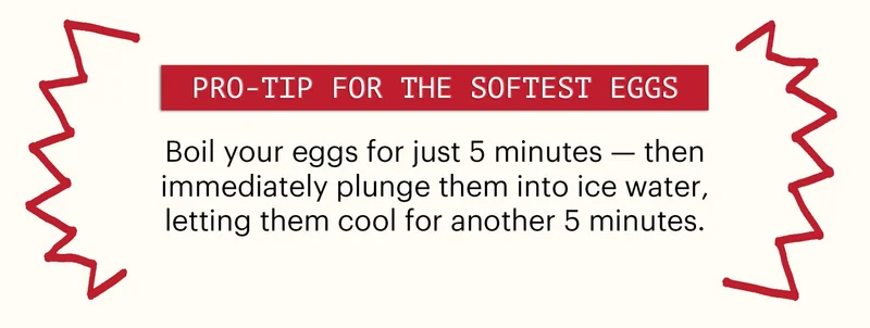 Header: Pro-tip for the Softest Eggs Sub-header: Boil your eggs for just 5 minutes — then immediately plunge them into ice water, letting them cool for another 5 minutes.